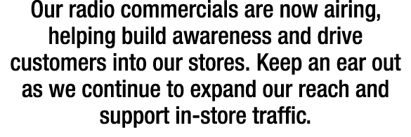 Our radio commercials are now airing, helping build awareness and drive customers into our stores. Keep an ear out as...